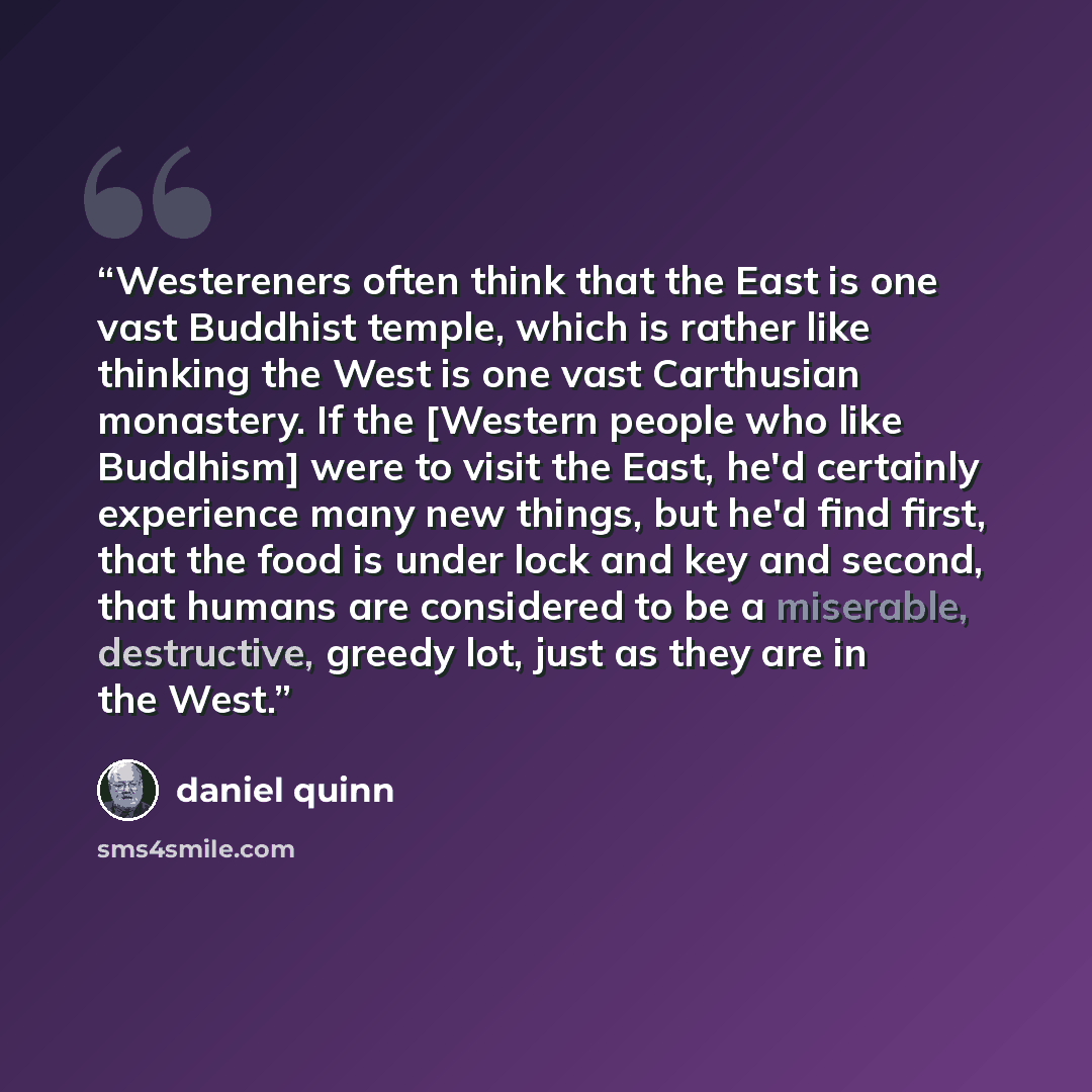 “Westereners often think that the East is one vast Buddhist temple, which is rather like thinking the West is one vast Carthusian monastery. If the [Western people who like Buddhism] were to visit the East, he'd certainly experience many new things, but he'd find first, that the food is under lock…” quote by Daniel Quinn