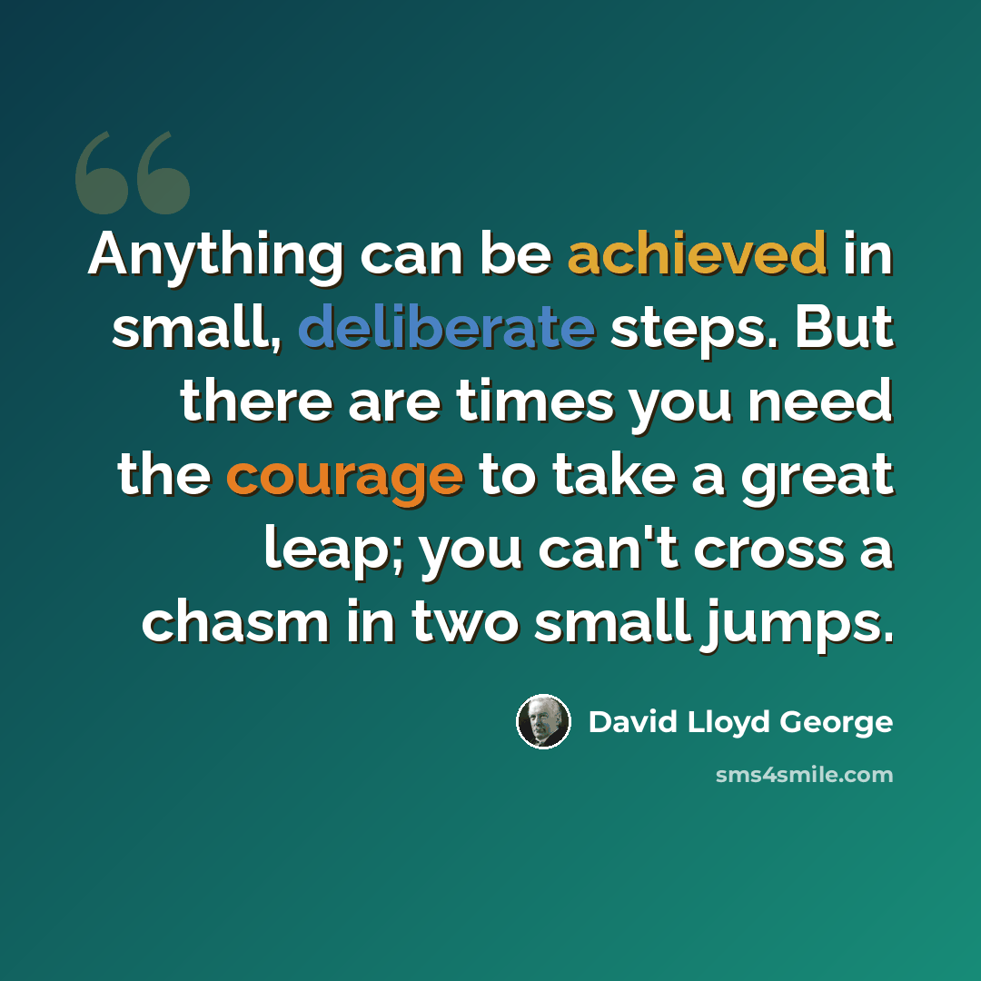 “Anything can be achieved in small, deliberate steps. But there are times you need the courage to take a great leap; you can't cross a chasm in two small jumps.” quote by David Lloyd George