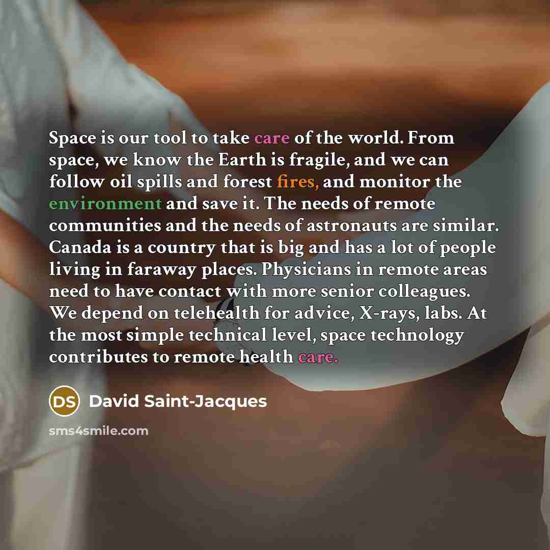 “Space is our tool to take care of the world. From space, we know the Earth is fragile, and we can follow oil spills and forest fires, and monitor the environment and save it. The needs of remote communities and the needs of astronauts are similar. Canada is a country that is big and has a lot of…” quote by David Saint-Jacques