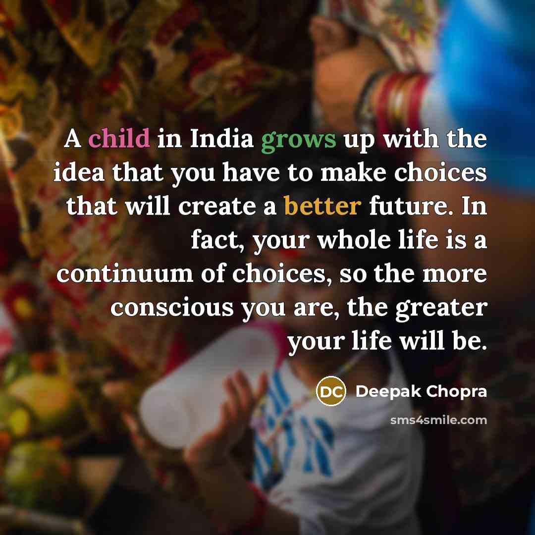 “A child in India grows up with the idea that you have to make choices that will create a better future. In fact, your whole life is a continuum of choices, so the more conscious you are, the greater your life will be.” quote by Deepak Chopra