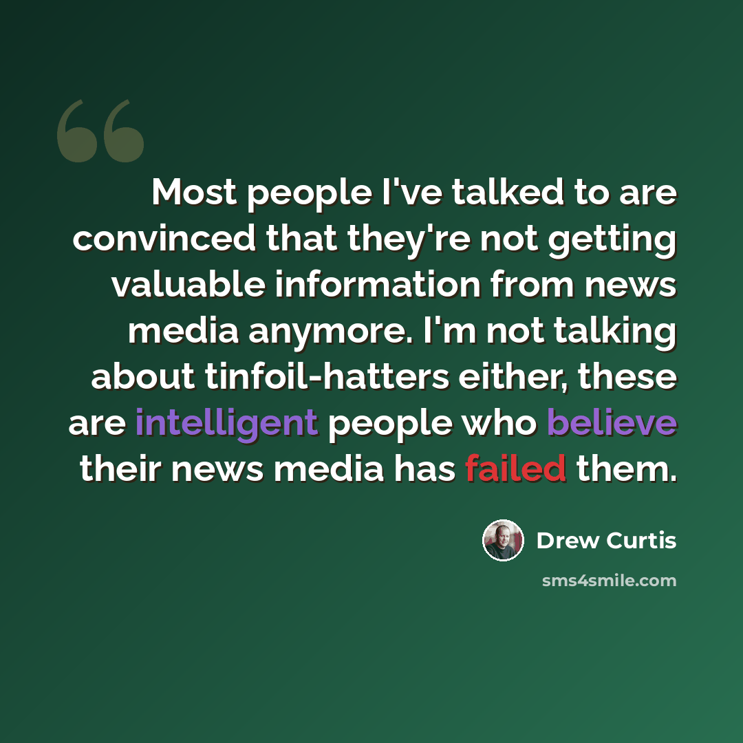 “Most people I've talked to are convinced that they're not getting valuable information from news media anymore. I'm not talking about tinfoil-hatters either, these are intelligent people who believe their news media has failed them.” quote by Drew Curtis