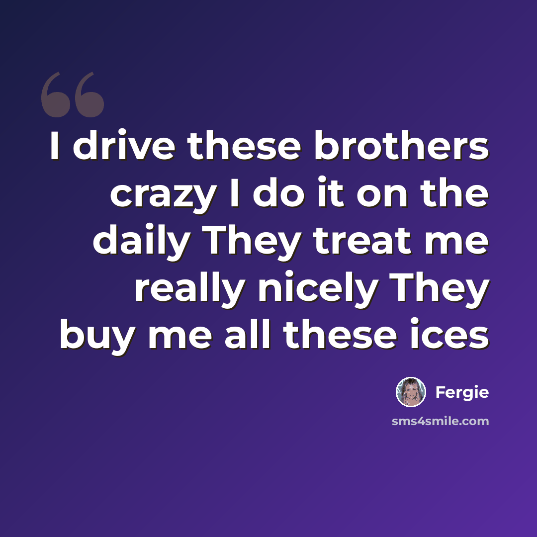 “I drive these brothers crazy I do it on the daily They treat me really nicely They buy me all these ices” quote by Fergie