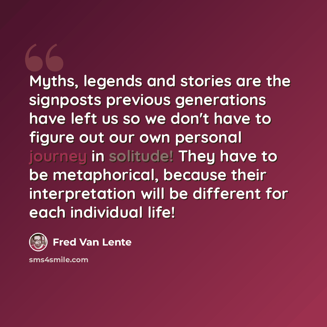 “Myths, legends and stories are the signposts previous generations have left us so we don't have to figure out our own personal journey in solitude! They have to be metaphorical, because their interpretation will be different for each individual life!” quote by Fred Van Lente