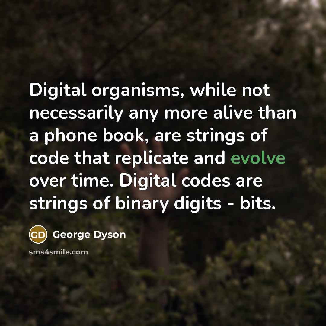 “Digital organisms, while not necessarily any more alive than a phone book, are strings of code that replicate and evolve over time. Digital codes are strings of binary digits - bits.” quote by George Dyson
