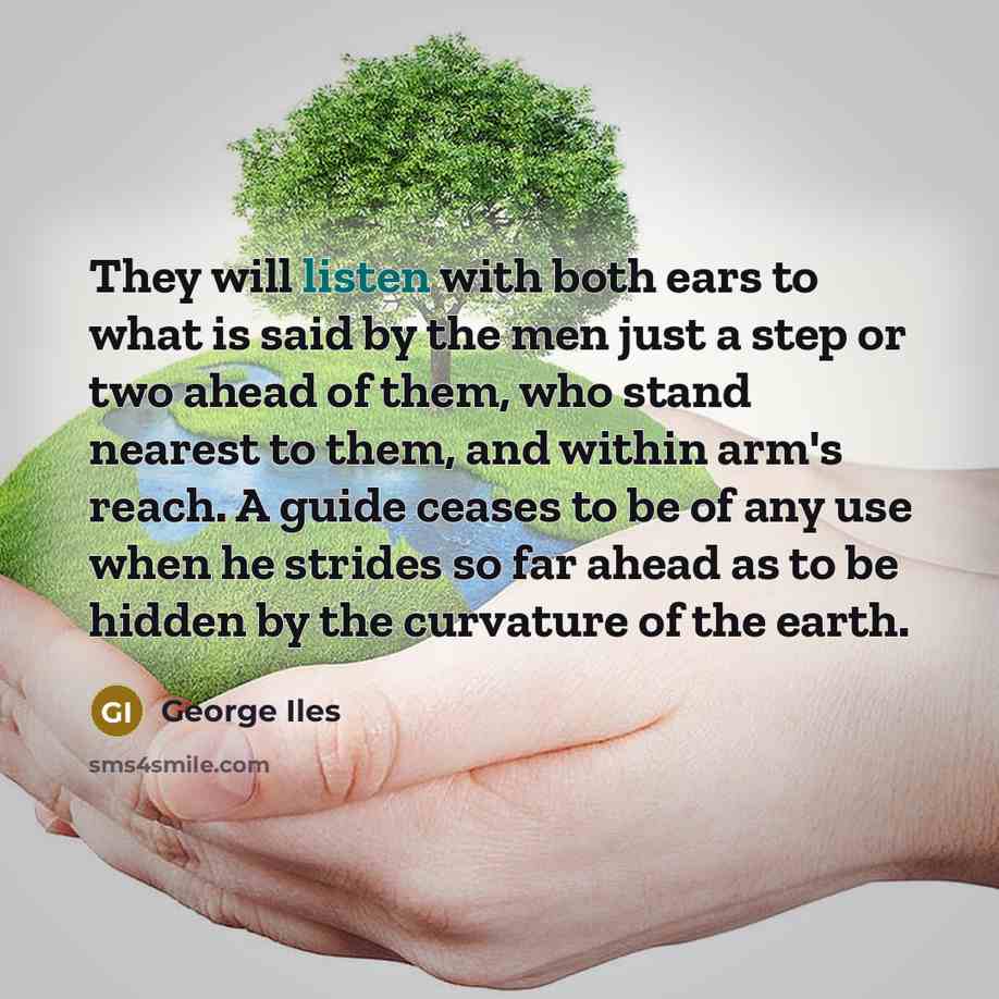 “They will listen with both ears to what is said by the men just a step or two ahead of them, who stand nearest to them, and within arm's reach. A guide ceases to be of any use when he strides so far ahead as to be hidden by the curvature of the earth.” quote by George Iles