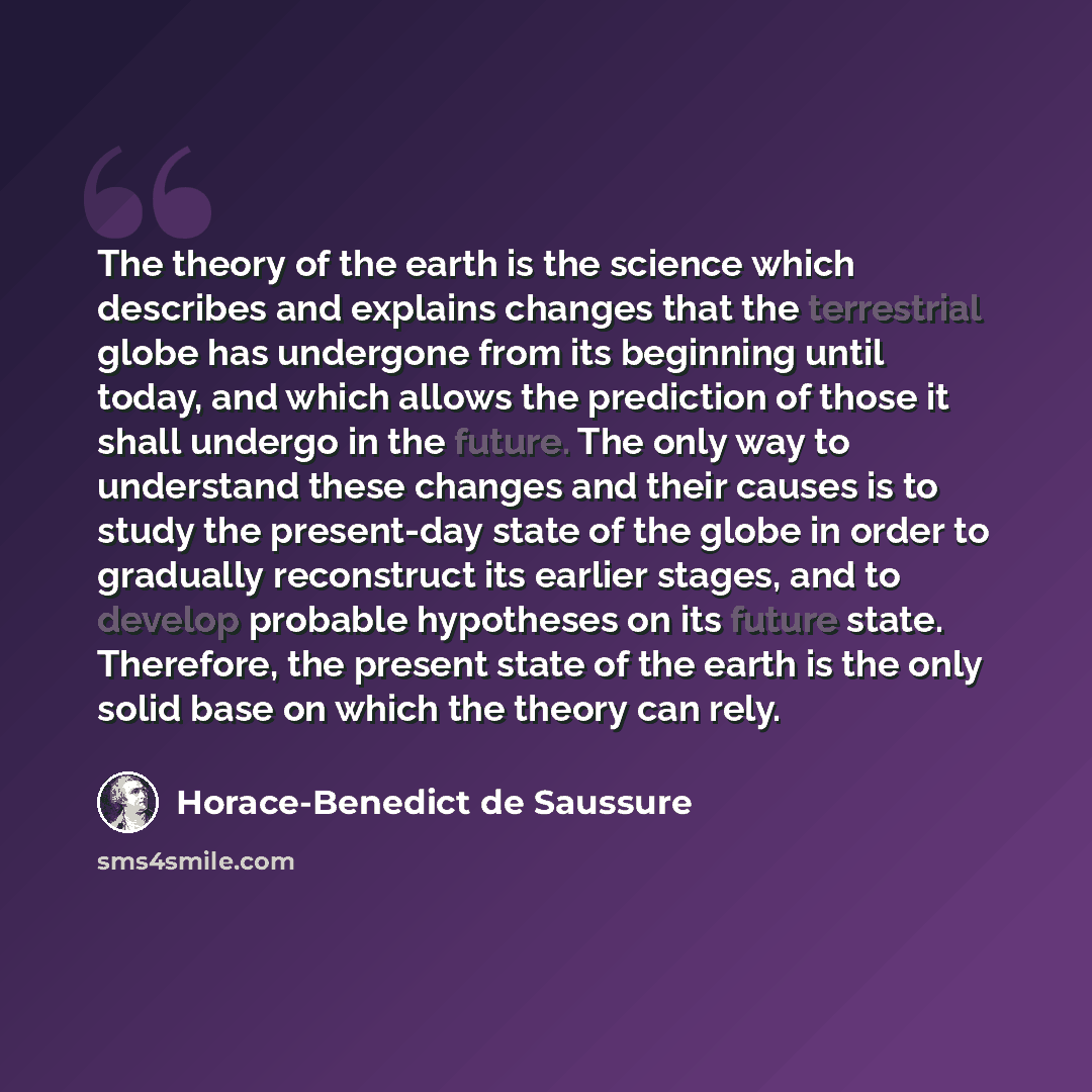 “The theory of the earth is the science which describes and explains changes that the terrestrial globe has undergone from its beginning until today, and which allows the prediction of those it shall undergo in the future. The only way to understand these changes and their causes is to study the…” quote by Horace-Benedict de Saussure