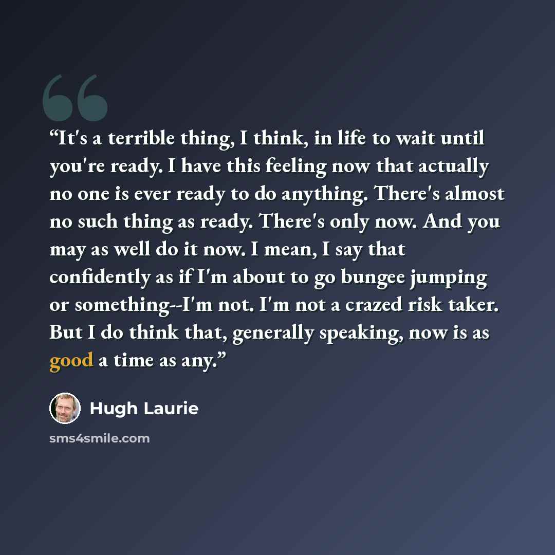 “It's a terrible thing, I think, in life to wait until you're ready. I have this feeling now that actually no one is ever ready to do anything. There's almost no such thing as ready. There's only now. And you may as well do it now. I mean, I say that confidently as if I'm about to go bungee jumping…” quote by Hugh Laurie