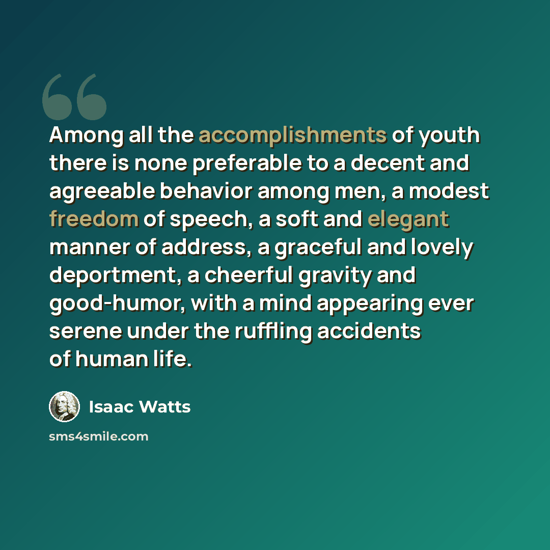 “Among all the accomplishments of youth there is none preferable to a decent and agreeable behavior among men, a modest freedom of speech, a soft and elegant manner of address, a graceful and lovely deportment, a cheerful gravity and good-humor, with a mind appearing ever serene under the ruffling…” quote by Isaac Watts