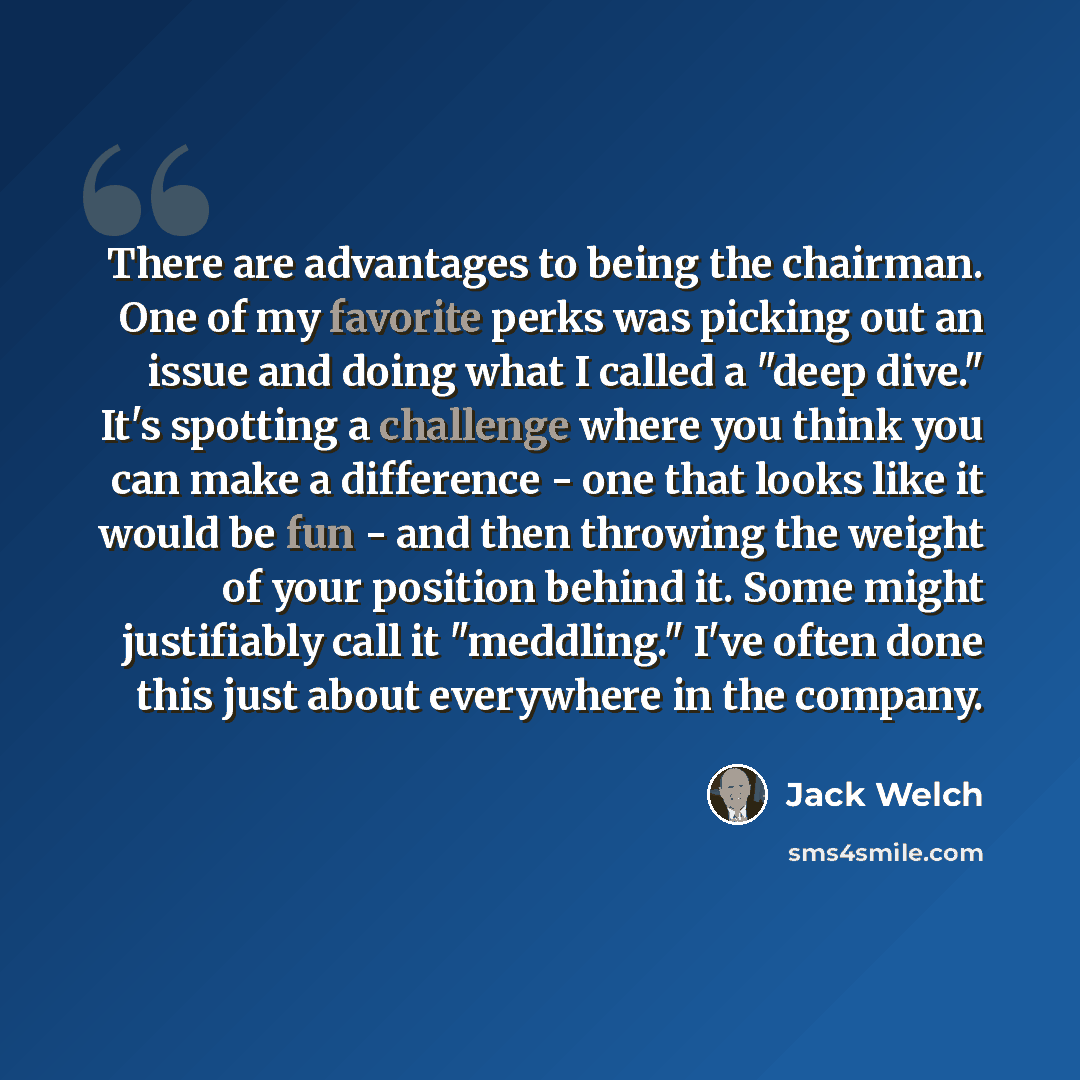 “There are advantages to being the chairman. One of my favorite perks was picking out an issue and doing what I called a "deep dive." It's spotting a challenge where you think you can make a difference - one that looks like it would be fun - and then throwing the weight of your position behind it…” quote by Jack Welch
