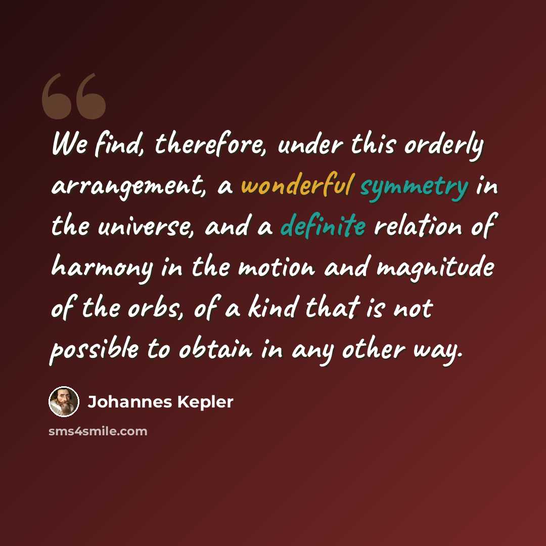 “We find, therefore, under this orderly arrangement, a wonderful symmetry in the universe, and a definite relation of harmony in the motion and magnitude of the orbs, of a kind that is not possible to obtain in any other way.” quote by Johannes Kepler