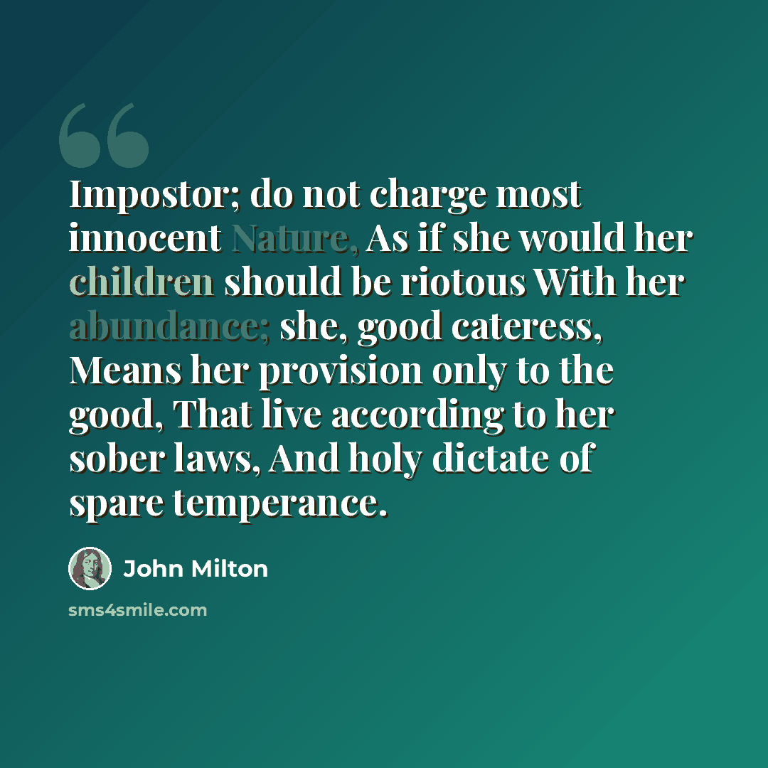 “Impostor; do not charge most innocent Nature, As if she would her children should be riotous With her abundance; she, good cateress, Means her provision only to the good, That live according to her sober laws, And holy dictate of spare temperance.” quote by John Milton