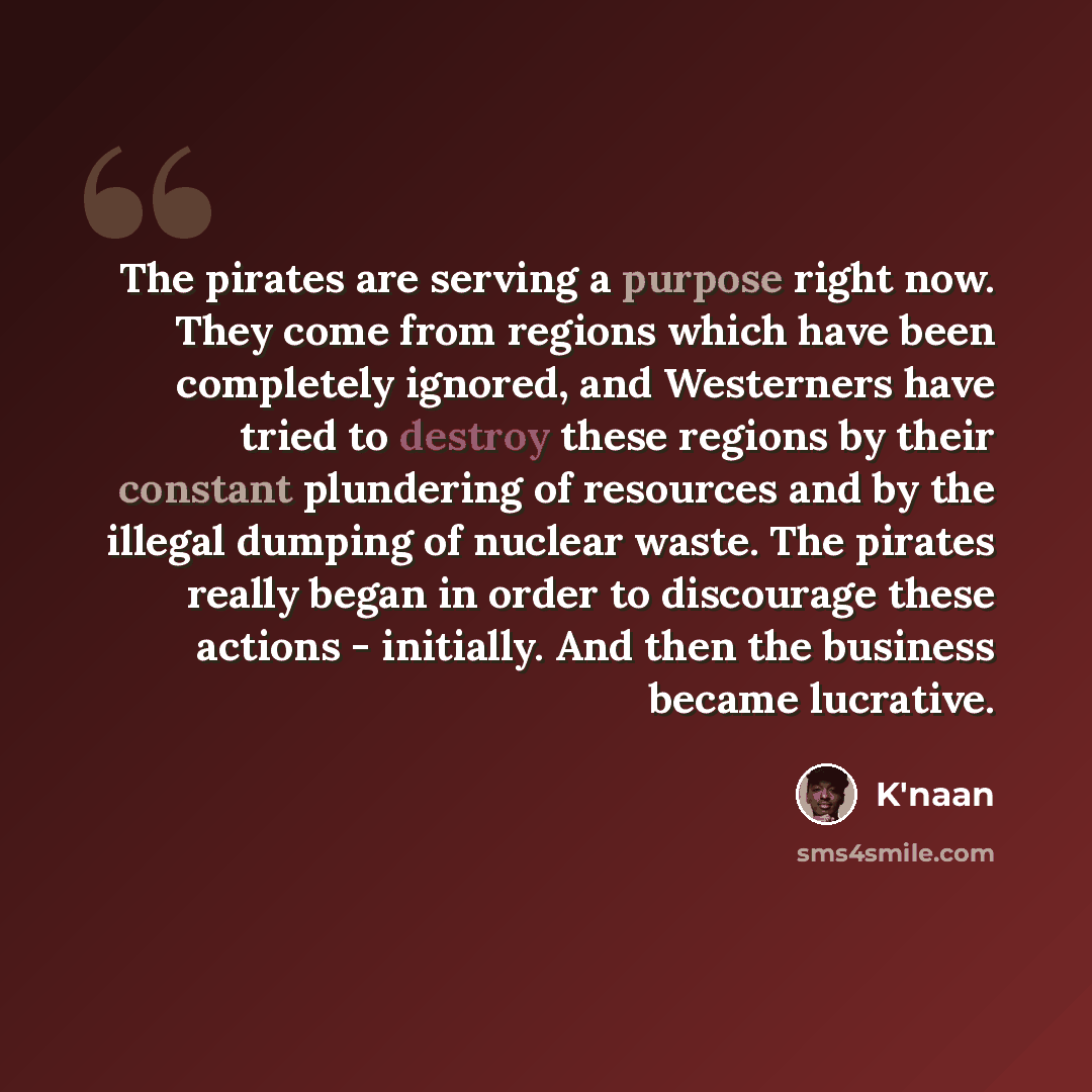 “The pirates are serving a purpose right now. They come from regions which have been completely ignored, and Westerners have tried to destroy these regions by their constant plundering of resources and by the illegal dumping of nuclear waste. The pirates really began in order to discourage these…” quote by K'naan