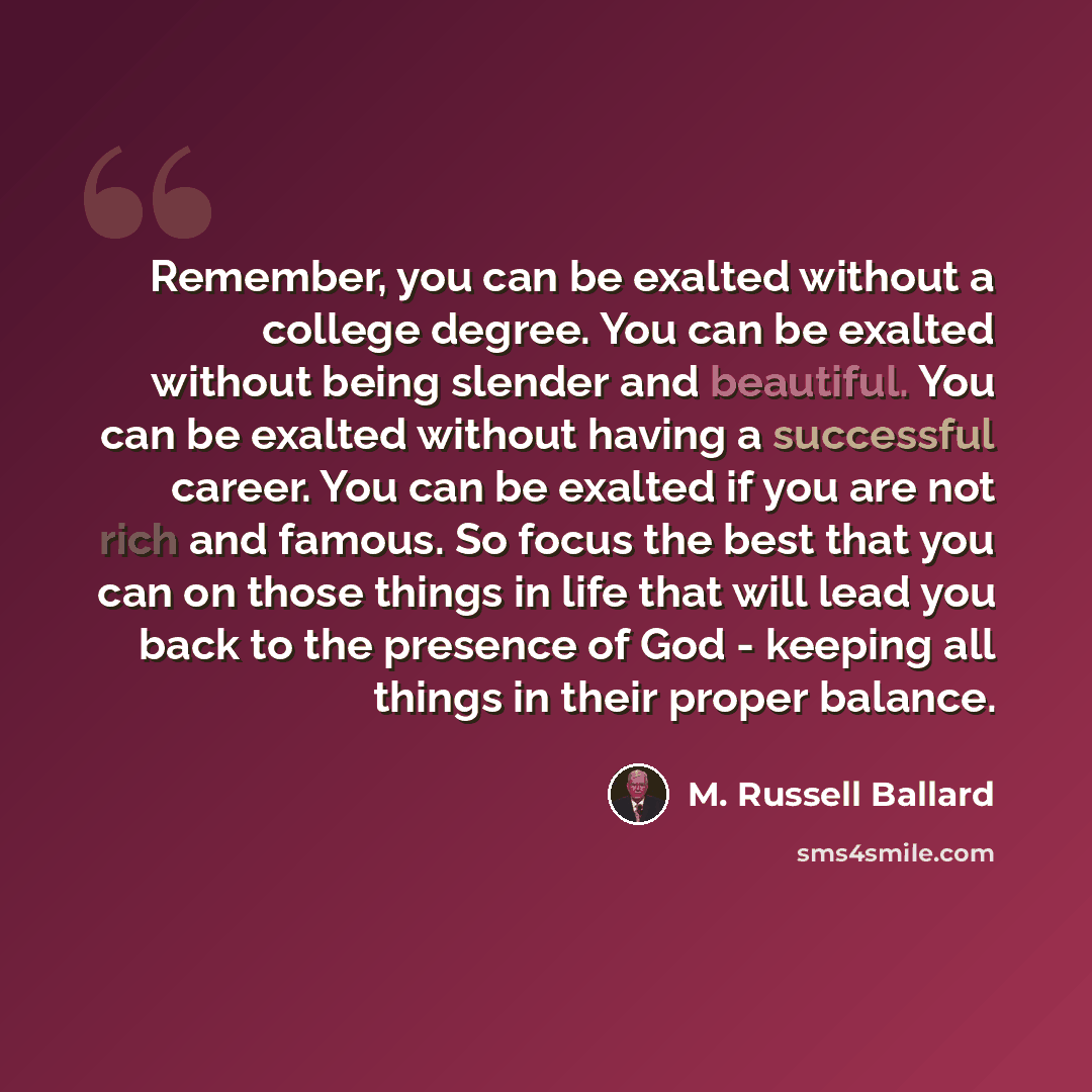 “Remember, you can be exalted without a college degree. You can be exalted without being slender and beautiful. You can be exalted without having a successful career. You can be exalted if you are not rich and famous. So focus the best that you can on those things in life that will lead you back to…” quote by M. Russell Ballard