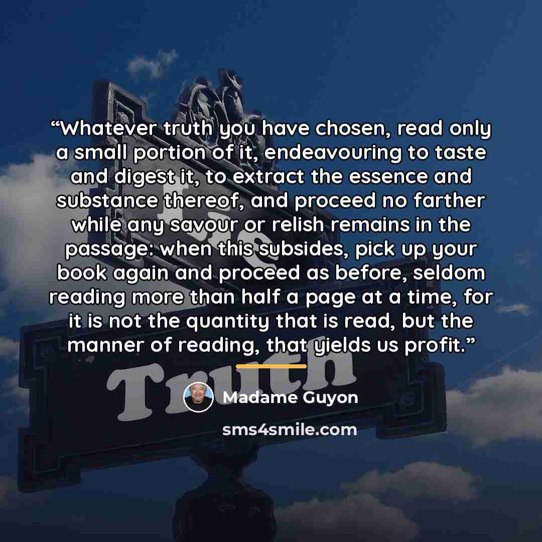 “Whatever truth you have chosen, read only a small portion of it, endeavouring to taste and digest it, to extract the essence and substance thereof, and proceed no farther while any savour or relish remains in the passage: when this subsides, pick up your book again and proceed as before, seldom…” quote by Madame Guyon