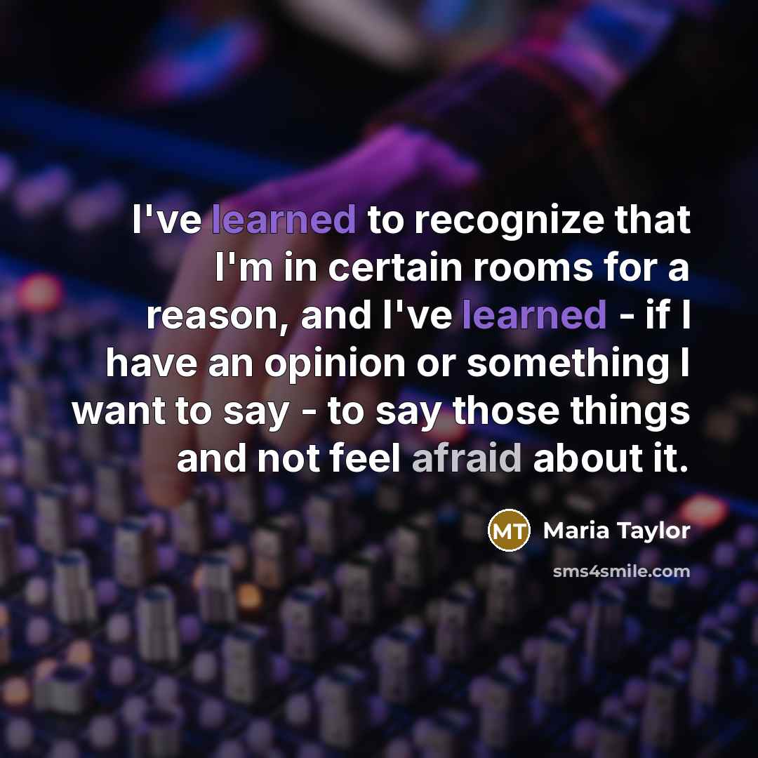 “I've learned to recognize that I'm in certain rooms for a reason, and I've learned - if I have an opinion or something I want to say - to say those things and not feel afraid about it.” quote by Maria Taylor