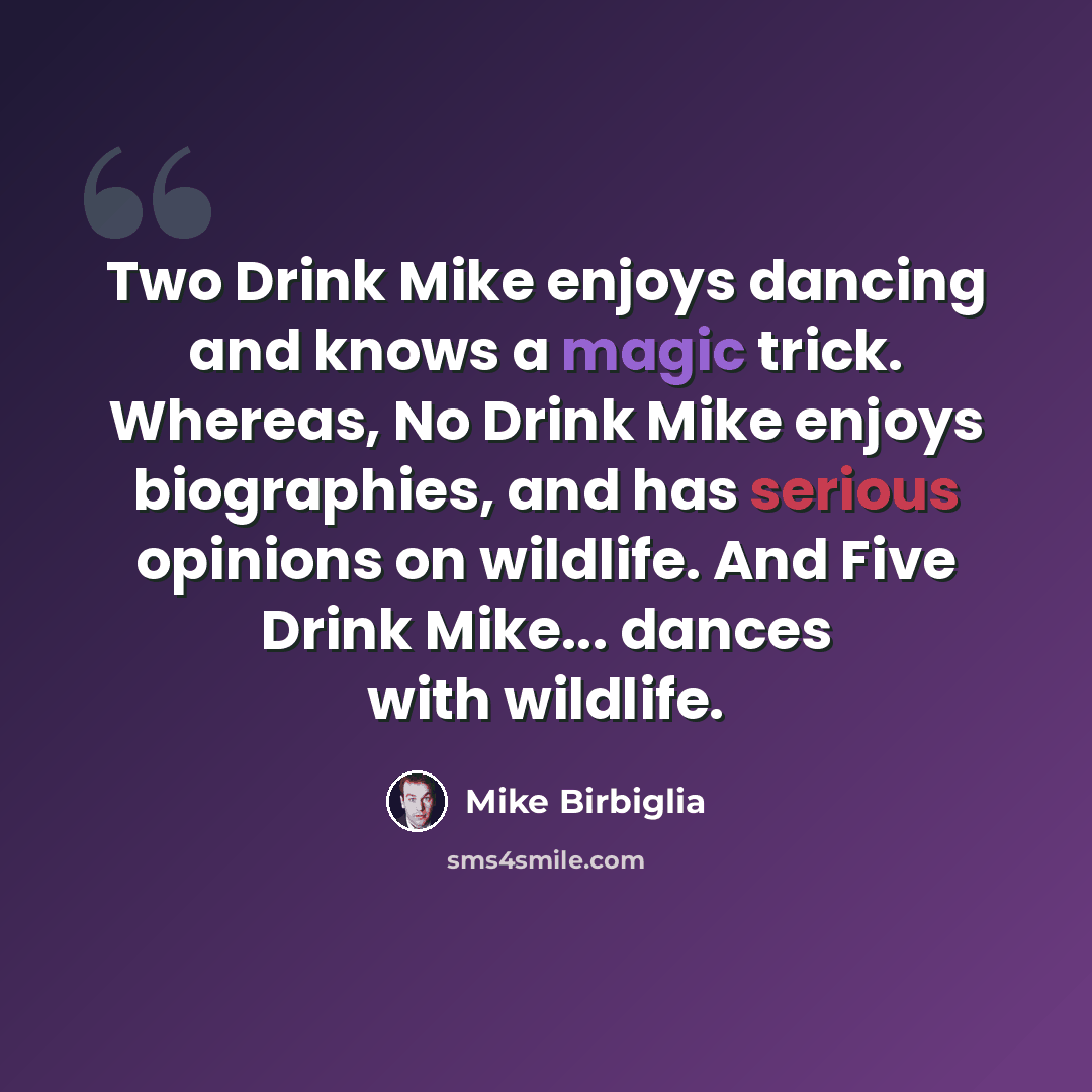 “Two Drink Mike enjoys dancing and knows a magic trick. Whereas, No Drink Mike enjoys biographies, and has serious opinions on wildlife. And Five Drink Mike... dances with wildlife.” quote by Mike Birbiglia