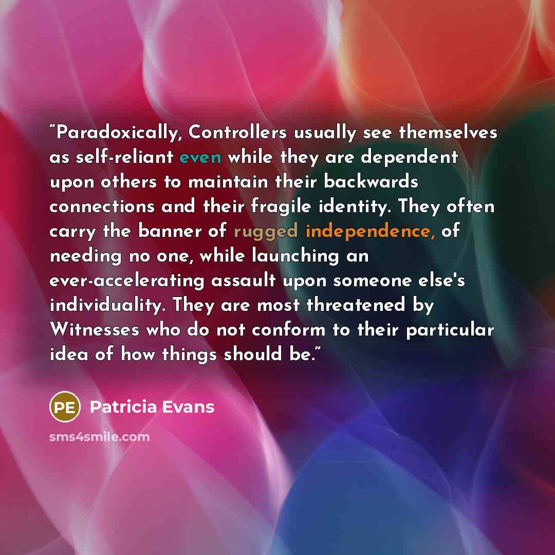 “Paradoxically, Controllers usually see themselves as self-reliant even while they are dependent upon others to maintain their backwards connections and their fragile identity. They often carry the banner of rugged independence, of needing no one, while launching an ever-accelerating assault upon…” quote by Patricia Evans