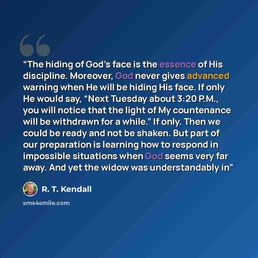 “The hiding of God’s face is the essence of His discipline. Moreover, God never gives advanced warning when He will be hiding His face. If only He would say, “Next Tuesday about 3:20 P.M., you will notice that the light of My countenance will be withdrawn for a while.” If only. Then we could be…” quote by R. T. Kendall