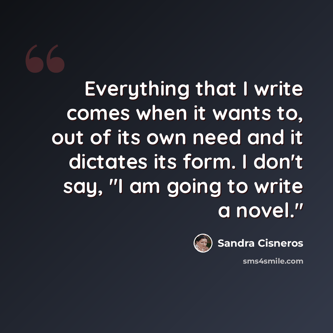 “Everything that I write comes when it wants to, out of its own need and it dictates its form. I don't say, "I am going to write a novel."” quote by Sandra Cisneros