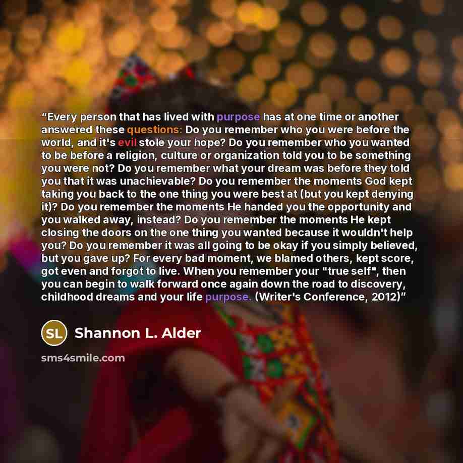 “Every person that has lived with purpose has at one time or another answered these questions: Do you remember who you were before the world, and it's evil stole your hope? Do you remember who you wanted to be before a religion, culture or organization told you to be something you were not? Do you…” quote by Shannon L. Alder