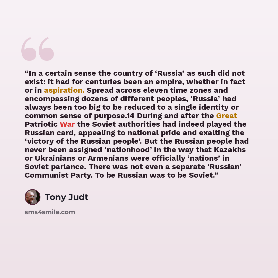 “In a certain sense the country of ‘Russia’ as such did not exist: it had for centuries been an empire, whether in fact or in aspiration. Spread across eleven time zones and encompassing dozens of different peoples, ‘Russia’ had always been too big to be reduced to a single identity or common sense…” quote by Tony Judt