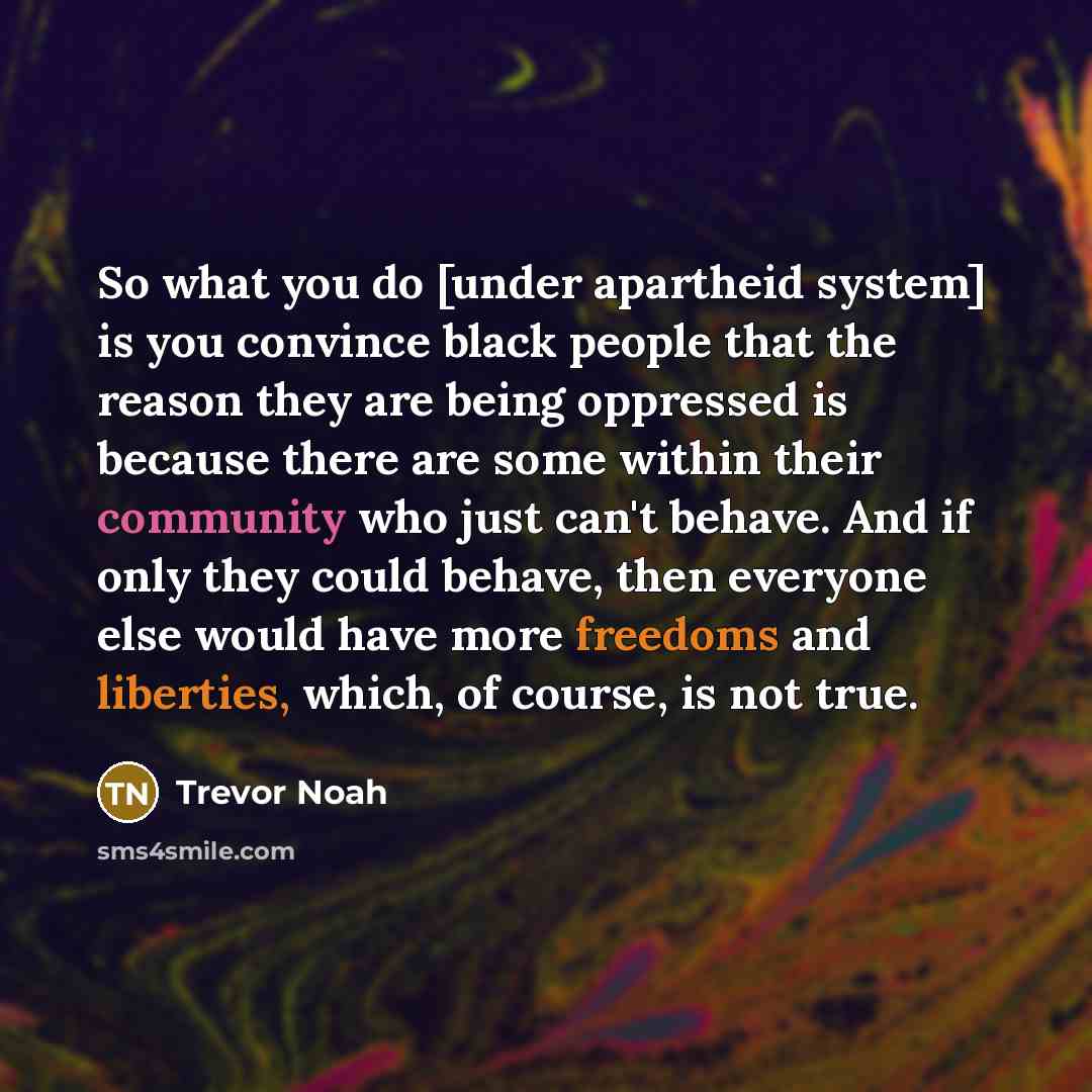“So what you do [under apartheid system] is you convince black people that the reason they are being oppressed is because there are some within their community who just can't behave. And if only they could behave, then everyone else would have more freedoms and liberties, which, of course, is not…” quote by Trevor Noah