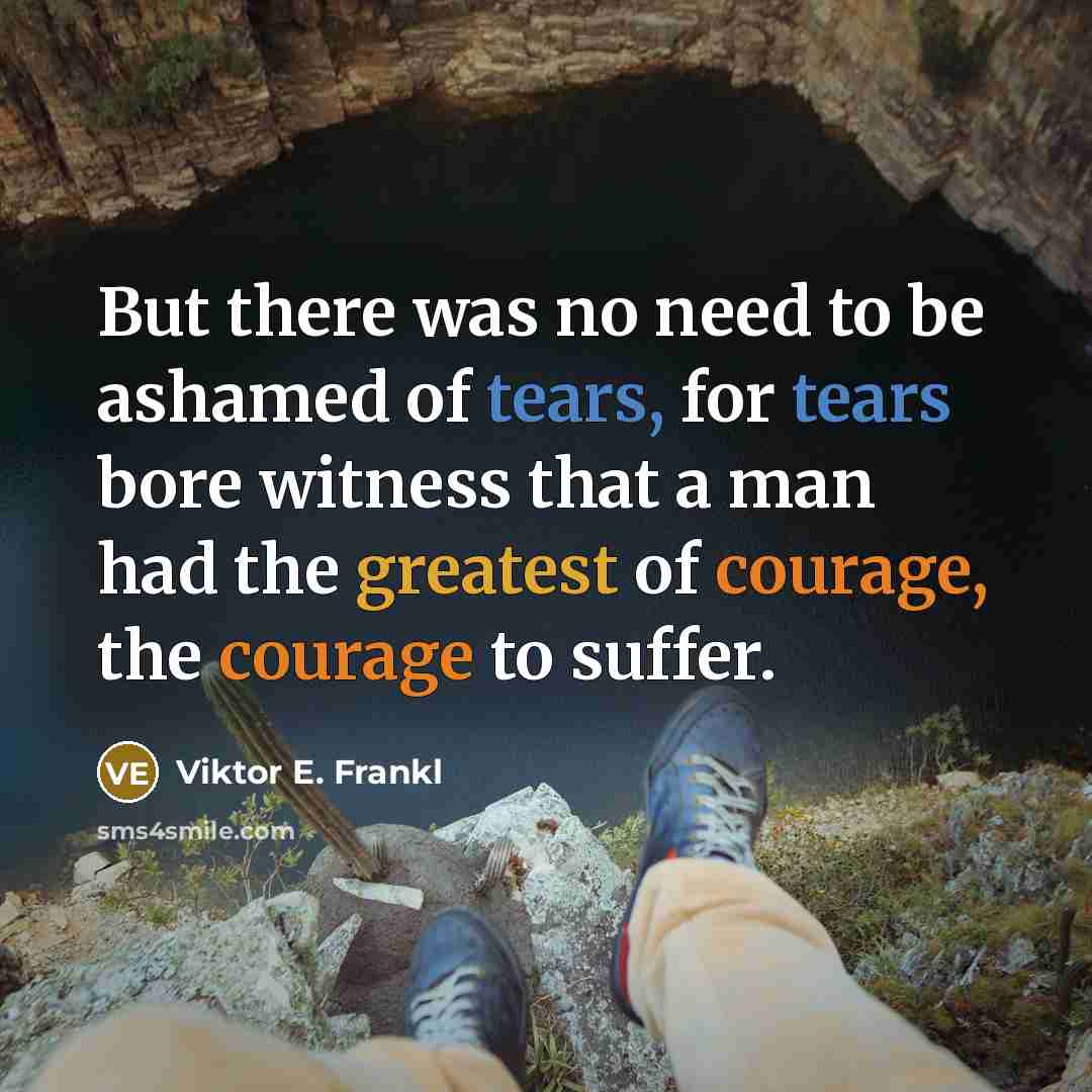 “But there was no need to be ashamed of tears, for tears bore witness that a man had the greatest of courage, the courage to suffer.” quote by Viktor E. Frankl
