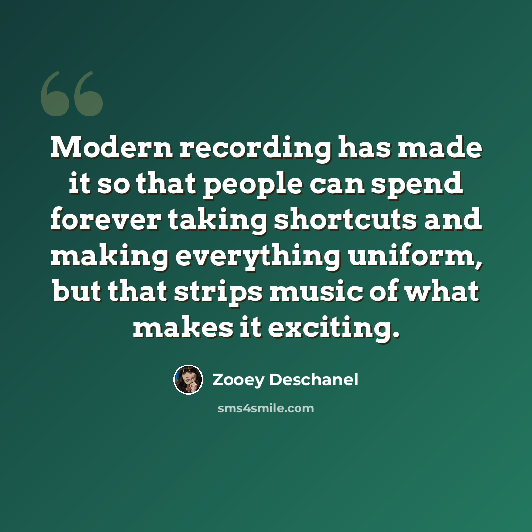 “Modern recording has made it so that people can spend forever taking shortcuts and making everything uniform, but that strips music of what makes it exciting.” quote by Zooey Deschanel