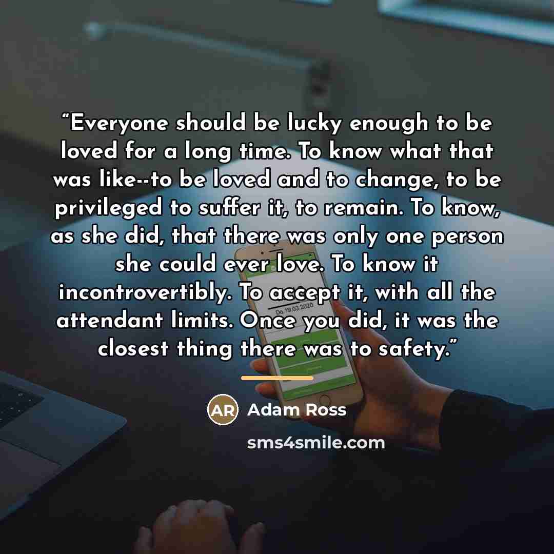 “Everyone should be lucky enough to be loved for a long time. To know what that was like--to be loved and to change, to be privileged to suffer it, to remain. To know, as she did, that there was only one person she could ever love. To know it incontrovertibly. To accept it, with all the attendant…” quote by Adam Ross
