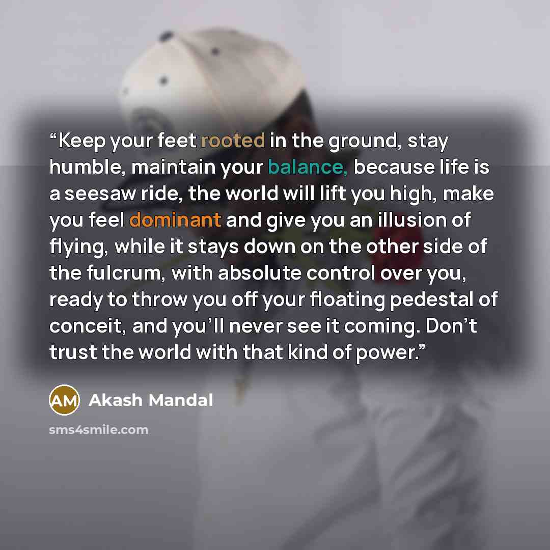 “Keep your feet rooted in the ground, stay humble, maintain your balance, because life is a seesaw ride, the world will lift you high, make you feel dominant and give you an illusion of flying, while it stays down on the other side of the fulcrum, with absolute control over you, ready to throw you…” quote by Akash Mandal