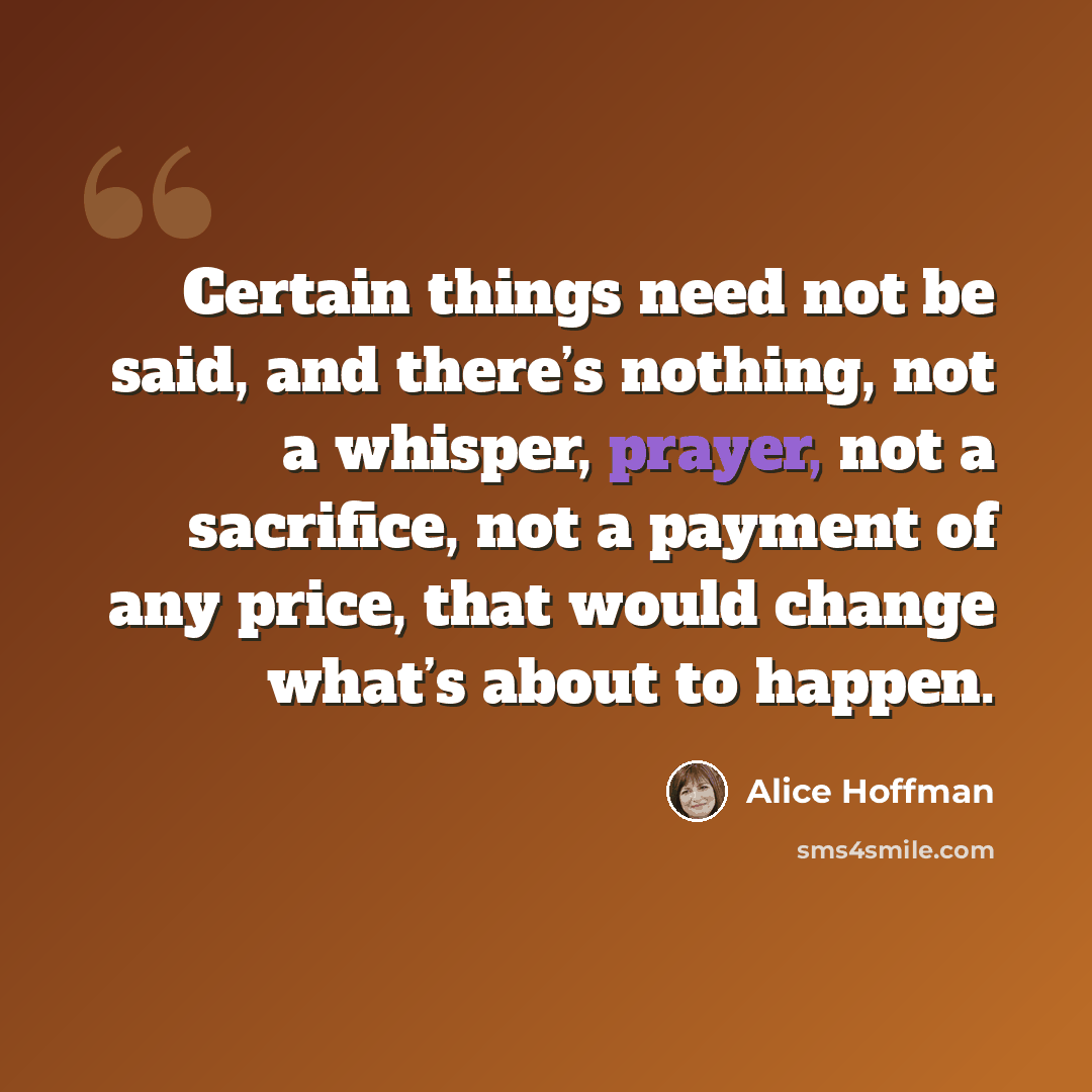 “Certain things need not be said, and there’s nothing, not a whisper, prayer, not a sacrifice, not a payment of any price, that would change what’s about to happen.” quote by Alice Hoffman