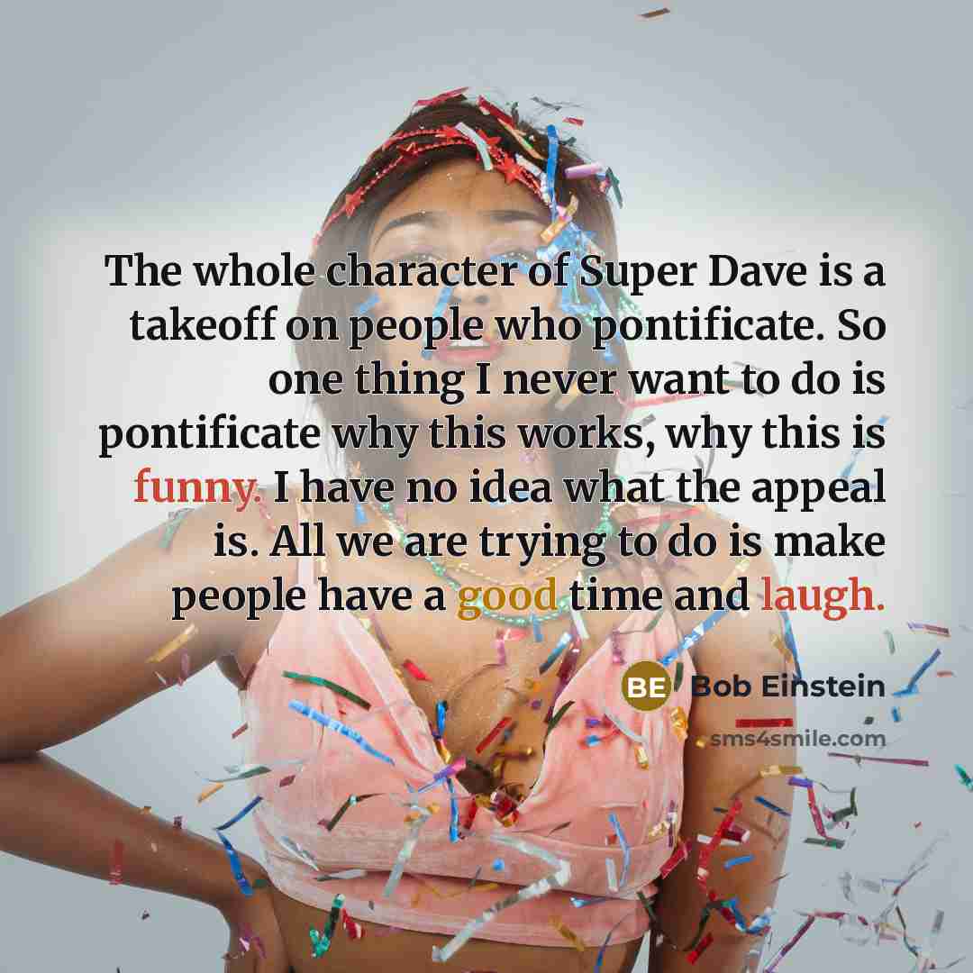 “The whole character of Super Dave is a takeoff on people who pontificate. So one thing I never want to do is pontificate why this works, why this is funny. I have no idea what the appeal is. All we are trying to do is make people have a good time and laugh.” quote by Bob Einstein