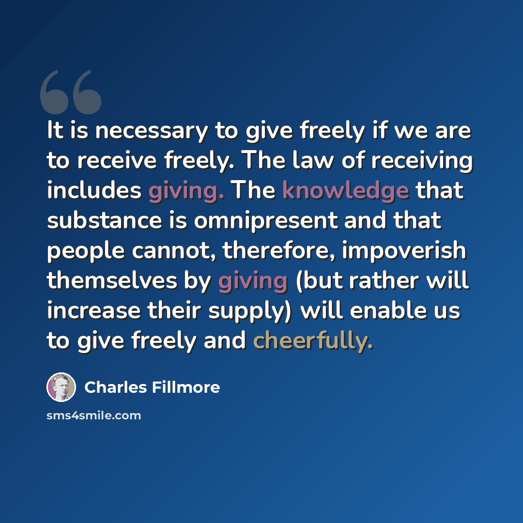 “It is necessary to give freely if we are to receive freely. The law of receiving includes giving. The knowledge that substance is omnipresent and that people cannot, therefore, impoverish themselves by giving (but rather will increase their supply) will enable us to give freely and cheerfully.” quote by Charles Fillmore