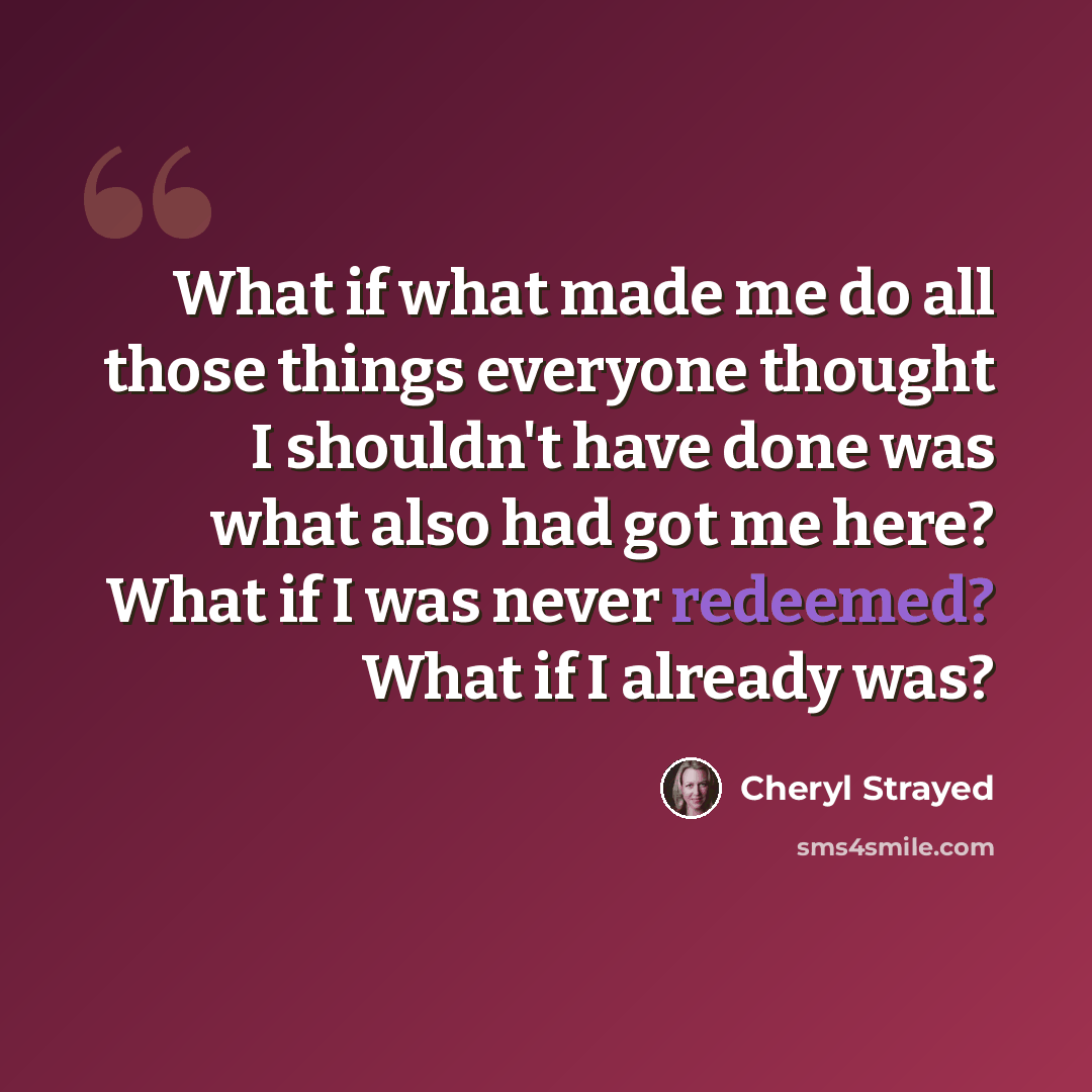 “What if what made me do all those things everyone thought I shouldn't have done was what also had got me here? What if I was never redeemed? What if I already was?” quote by Cheryl Strayed