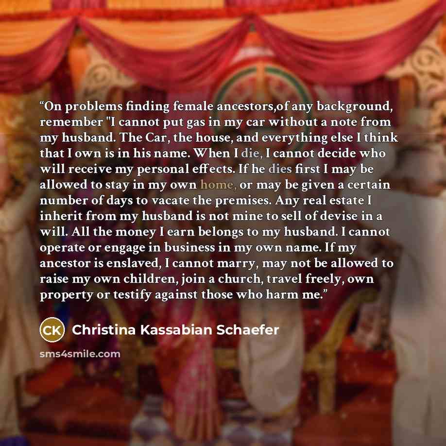 “On problems finding female ancestors,of any background, remember "I cannot put gas in my car without a note from my husband. The Car, the house, and everything else I think that I own is in his name. When I die, I cannot decide who will receive my personal effects. If he dies first I may be…” quote by Christina Kassabian Schaefer