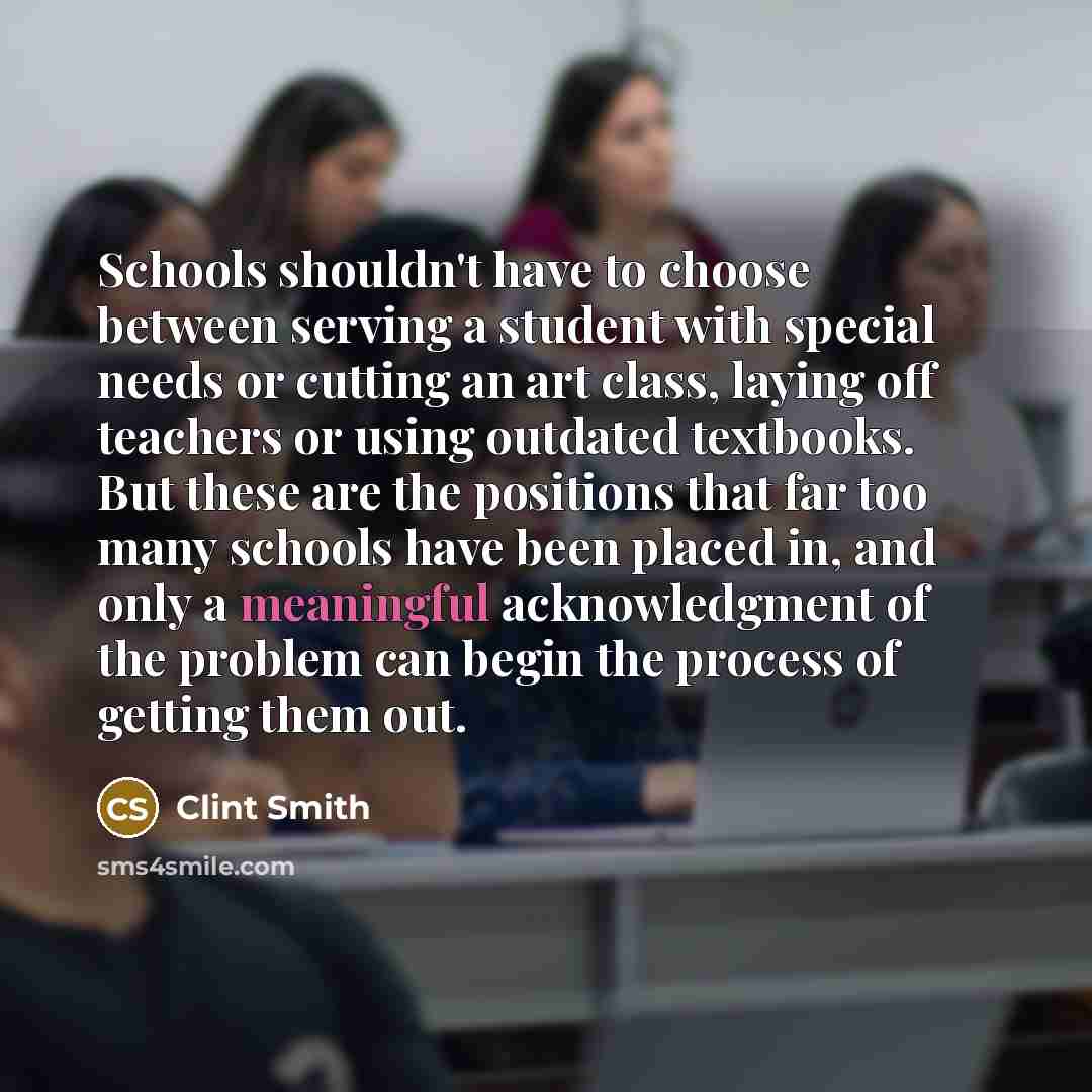 “Schools shouldn't have to choose between serving a student with special needs or cutting an art class, laying off teachers or using outdated textbooks. But these are the positions that far too many schools have been placed in, and only a meaningful acknowledgment of the problem can begin the…” quote by Clint Smith
