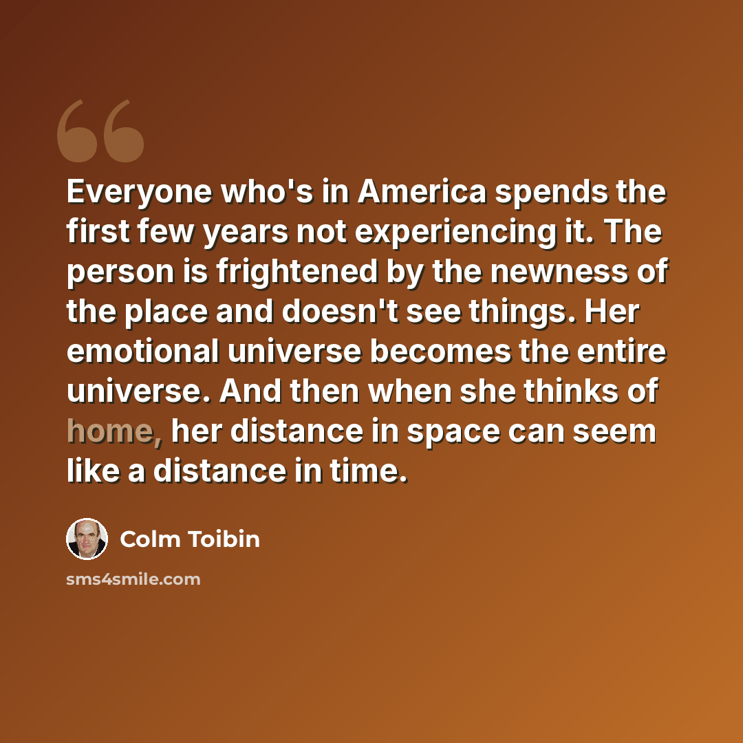 “Everyone who's in America spends the first few years not experiencing it. The person is frightened by the newness of the place and doesn't see things. Her emotional universe becomes the entire universe. And then when she thinks of home, her distance in space can seem like a distance in time.” quote by Colm Toibin
