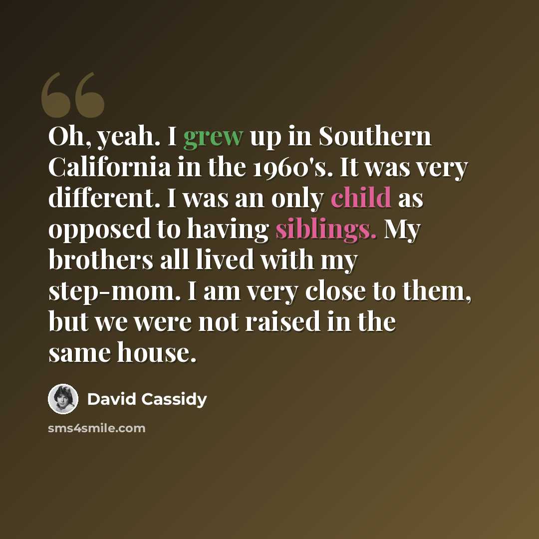 “Oh, yeah. I grew up in Southern California in the 1960's. It was very different. I was an only child as opposed to having siblings. My brothers all lived with my step-mom. I am very close to them, but we were not raised in the same house.” quote by David Cassidy