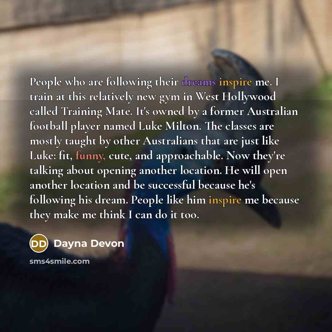 “People who are following their dreams inspire me. I train at this relatively new gym in West Hollywood called Training Mate. It's owned by a former Australian football player named Luke Milton. The classes are mostly taught by other Australians that are just like Luke: fit, funny, cute, and…” quote by Dayna Devon