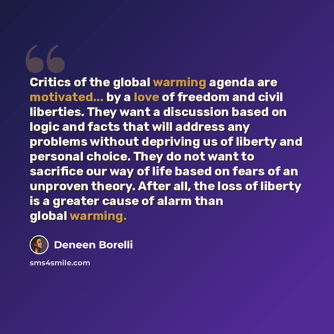 “Critics of the global warming agenda are motivated... by a love of freedom and civil liberties. They want a discussion based on logic and facts that will address any problems without depriving us of liberty and personal choice. They do not want to sacrifice our way of life based on fears of an…” quote by Deneen Borelli