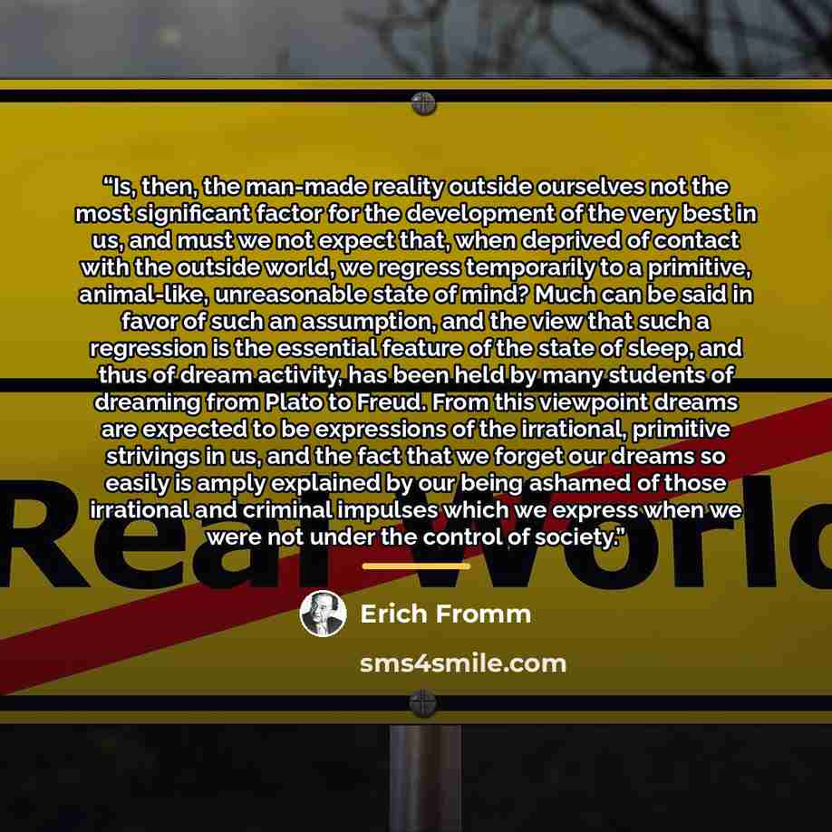 “Is, then, the man-made reality outside ourselves not the most significant factor for the development of the very best in us, and must we not expect that, when deprived of contact with the outside world, we regress temporarily to a primitive, animal-like, unreasonable state of mind? Much can be…” quote by Erich Fromm