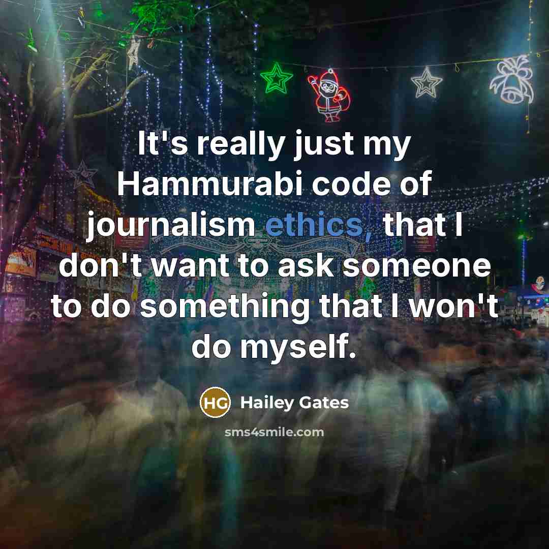 “It's really just my Hammurabi code of journalism ethics, that I don't want to ask someone to do something that I won't do myself.” quote by Hailey Gates