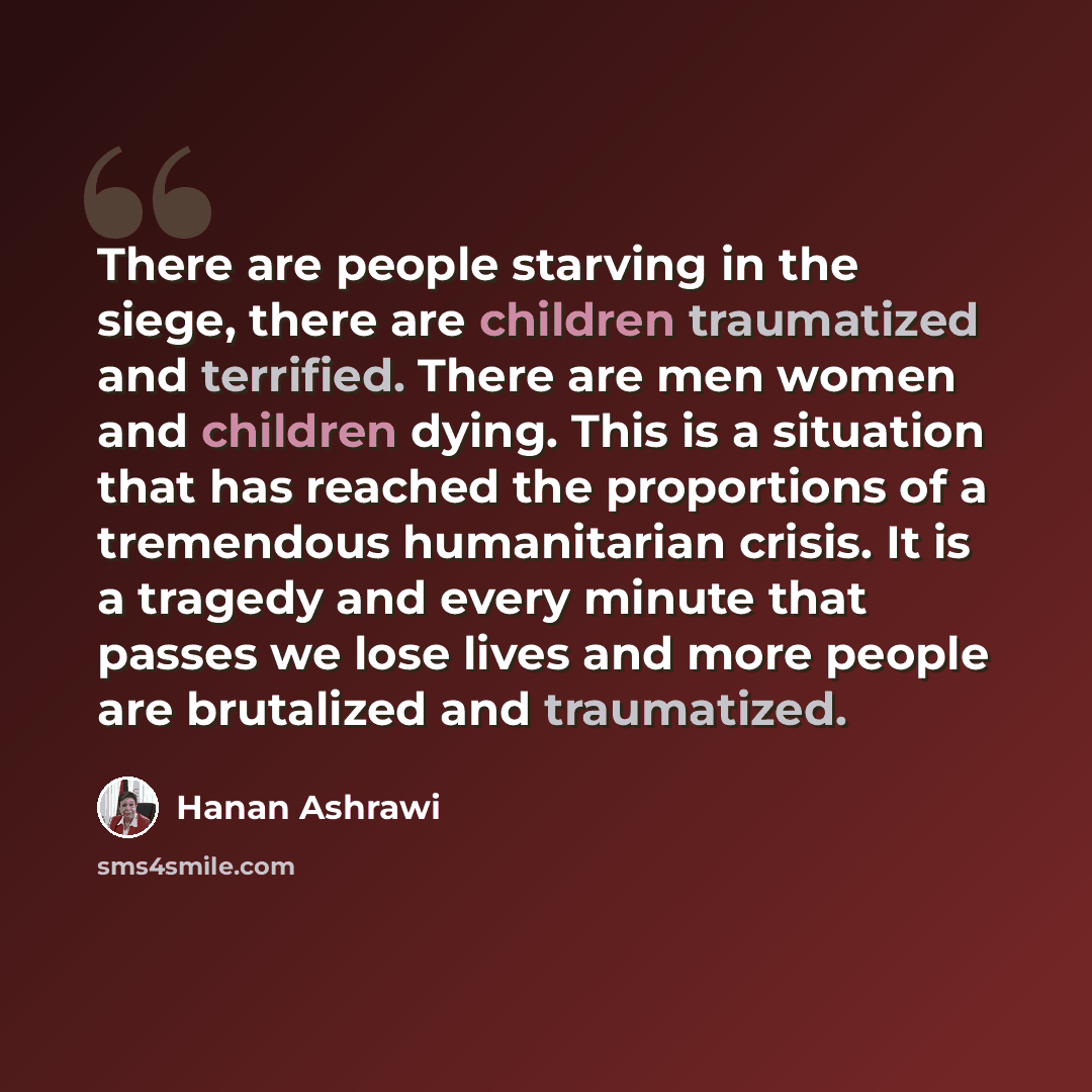 “There are people starving in the siege, there are children traumatized and terrified. There are men women and children dying. This is a situation that has reached the proportions of a tremendous humanitarian crisis. It is a tragedy and every minute that passes we lose lives and more people are…” quote by Hanan Ashrawi