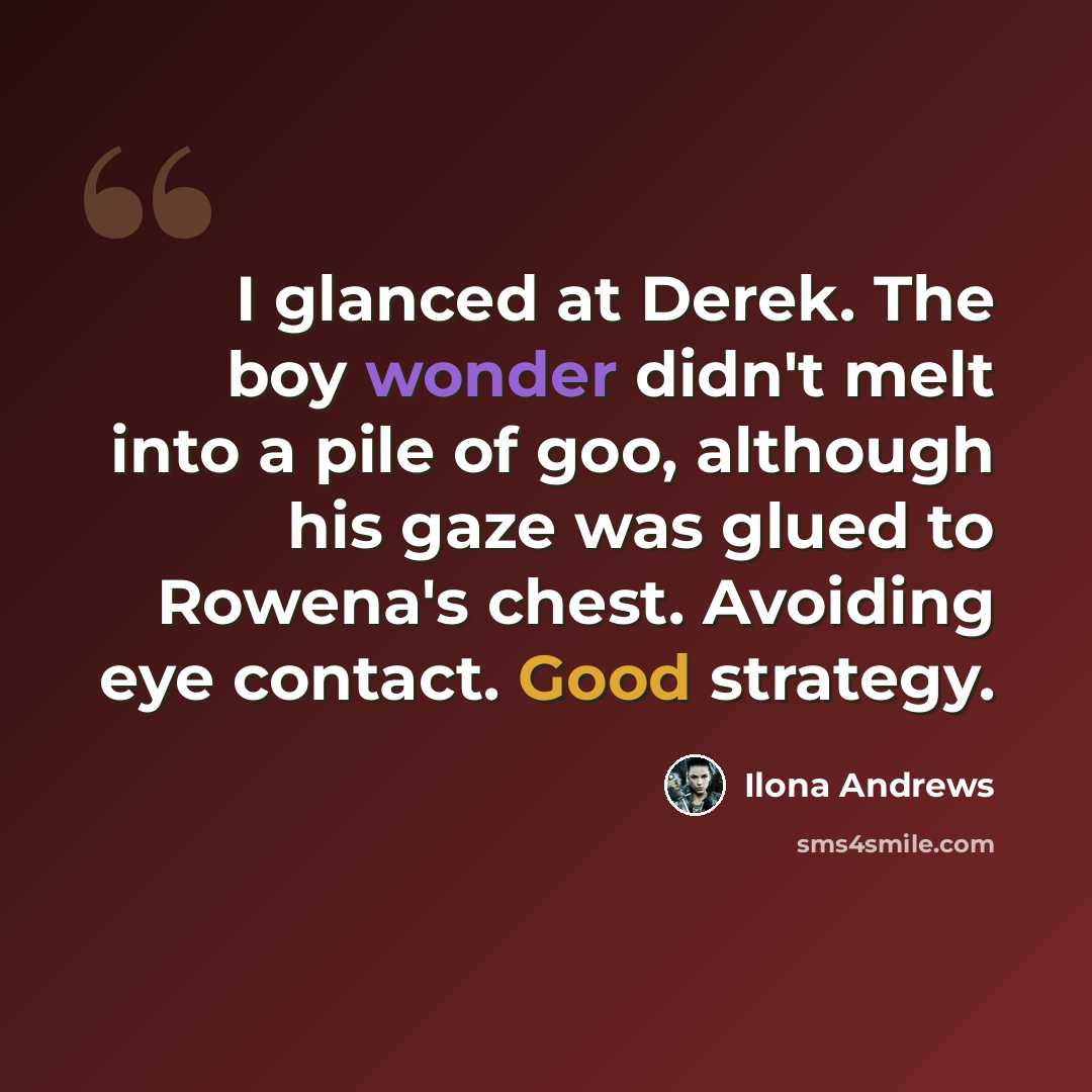 “I glanced at Derek. The boy wonder didn't melt into a pile of goo, although his gaze was glued to Rowena's chest. Avoiding eye contact. Good strategy.” quote by Ilona Andrews