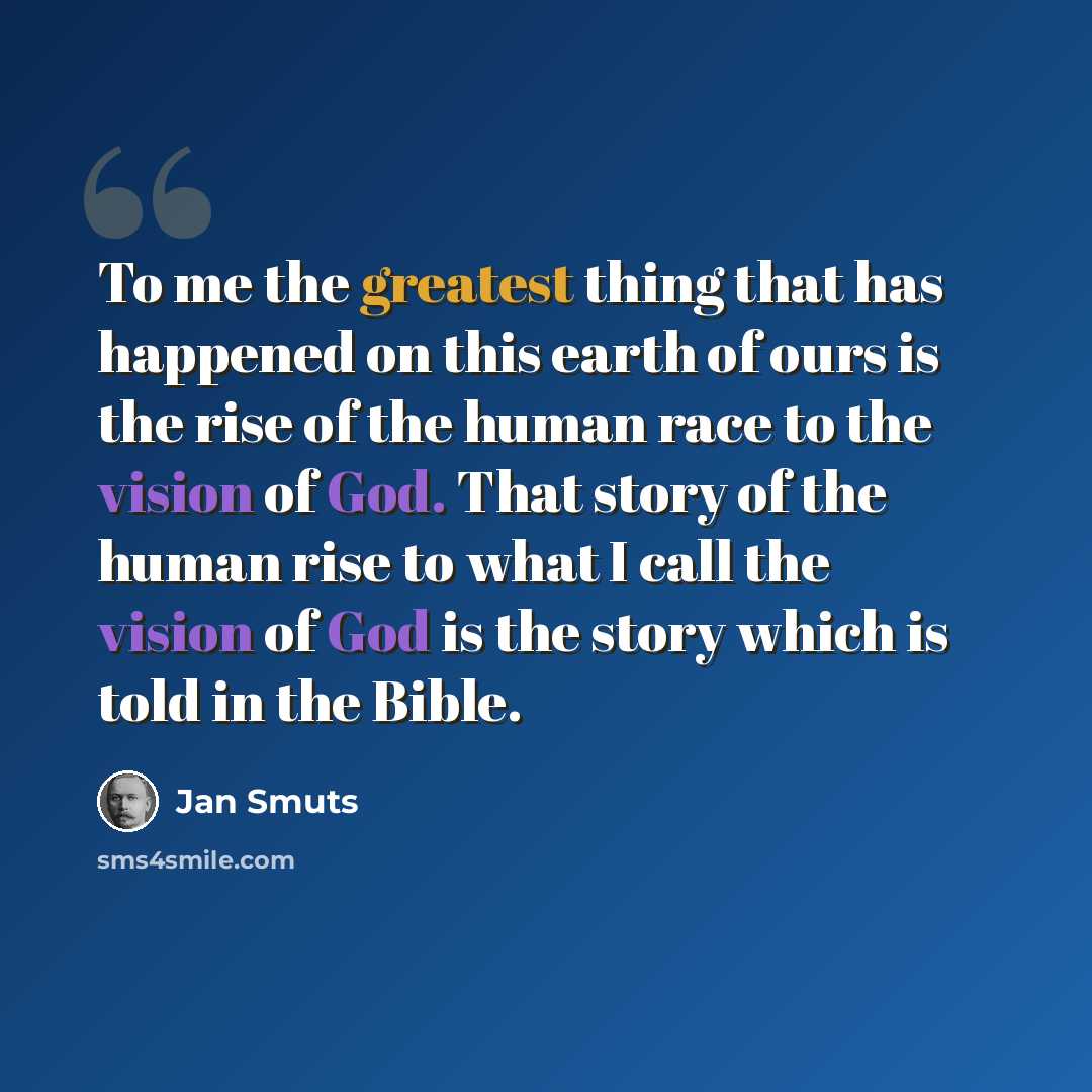 “To me the greatest thing that has happened on this earth of ours is the rise of the human race to the vision of God. That story of the human rise to what I call the vision of God is the story which is told in the Bible.” quote by Jan Smuts