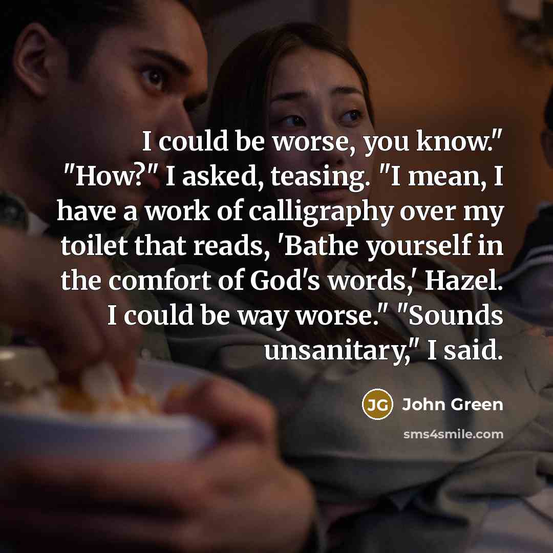 “I could be worse, you know." "How?" I asked, teasing. "I mean, I have a work of calligraphy over my toilet that reads, 'Bathe yourself in the comfort of God's words,' Hazel. I could be way worse." "Sounds unsanitary," I said.” quote by John Green
