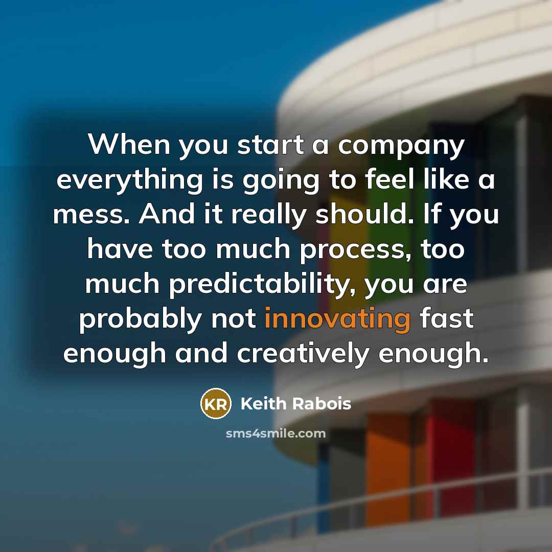 “When you start a company everything is going to feel like a mess. And it really should. If you have too much process, too much predictability, you are probably not innovating fast enough and creatively enough.” quote by Keith Rabois