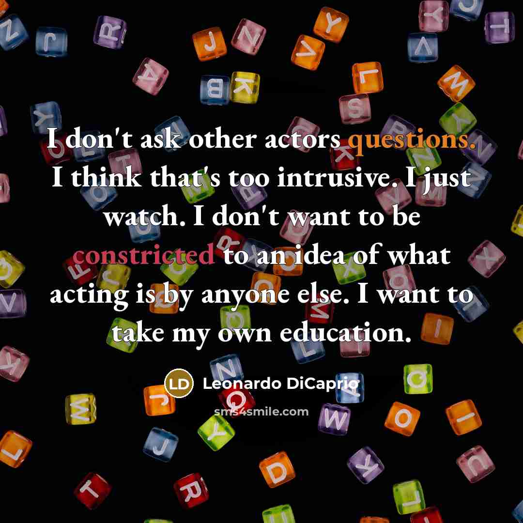 “I don't ask other actors questions. I think that's too intrusive. I just watch. I don't want to be constricted to an idea of what acting is by anyone else. I want to take my own education.” quote by Leonardo DiCaprio