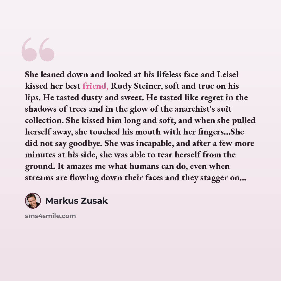 “She leaned down and looked at his lifeless face and Leisel kissed her best friend, Rudy Steiner, soft and true on his lips. He tasted dusty and sweet. He tasted like regret in the shadows of trees and in the glow of the anarchist's suit collection. She kissed him long and soft, and when she pulled…” quote by Markus Zusak