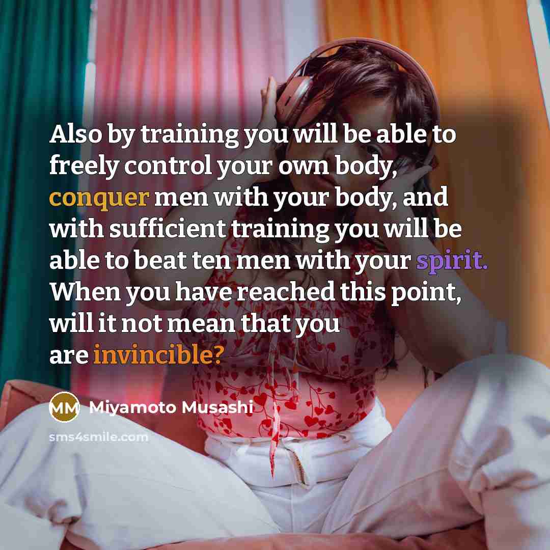 “Also by training you will be able to freely control your own body, conquer men with your body, and with sufficient training you will be able to beat ten men with your spirit. When you have reached this point, will it not mean that you are invincible?” quote by Miyamoto Musashi